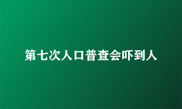 第七次人口普查会吓到人