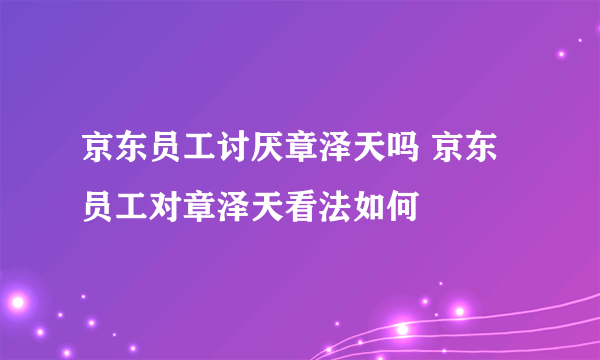 京东员工讨厌章泽天吗 京东员工对章泽天看法如何