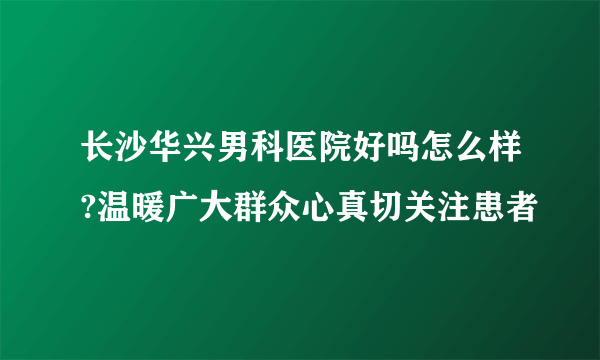 长沙华兴男科医院好吗怎么样?温暖广大群众心真切关注患者