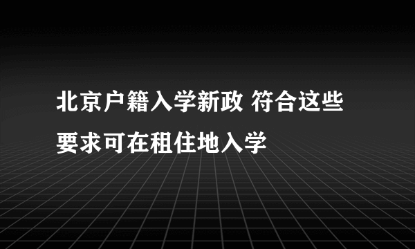 北京户籍入学新政 符合这些要求可在租住地入学