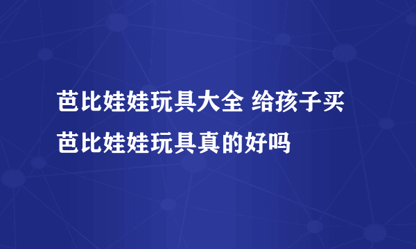 芭比娃娃玩具大全 给孩子买芭比娃娃玩具真的好吗