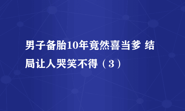 男子备胎10年竟然喜当爹 结局让人哭笑不得（3）