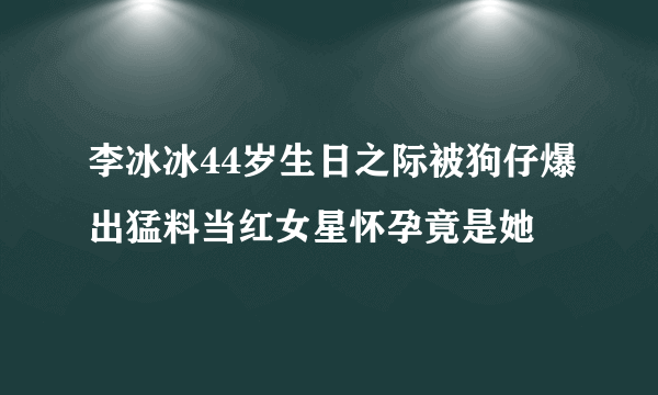 李冰冰44岁生日之际被狗仔爆出猛料当红女星怀孕竟是她