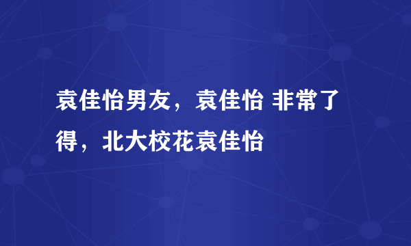 袁佳怡男友，袁佳怡 非常了得，北大校花袁佳怡