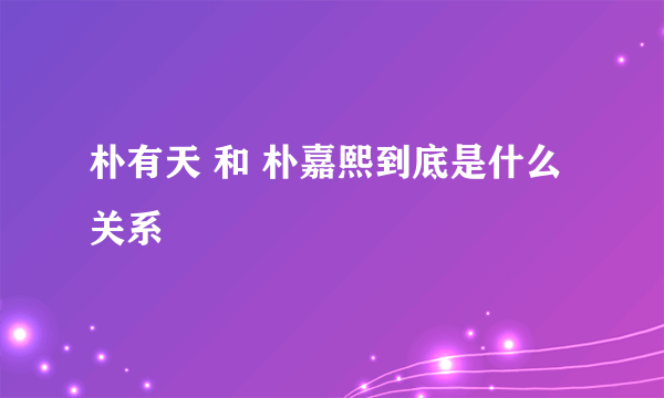 朴有天 和 朴嘉熙到底是什么关系