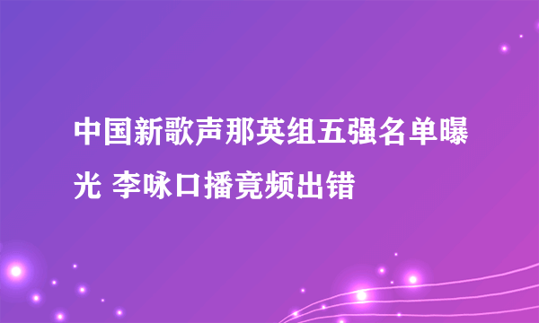 中国新歌声那英组五强名单曝光 李咏口播竟频出错