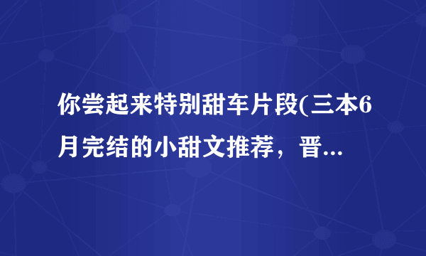 你尝起来特别甜车片段(三本6月完结的小甜文推荐，晋江高收藏文！)