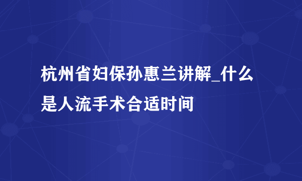 杭州省妇保孙惠兰讲解_什么是人流手术合适时间