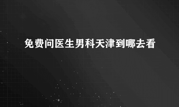 免费问医生男科天津到哪去看