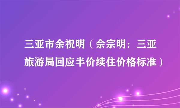 三亚市余祝明（佘宗明：三亚旅游局回应半价续住价格标准）