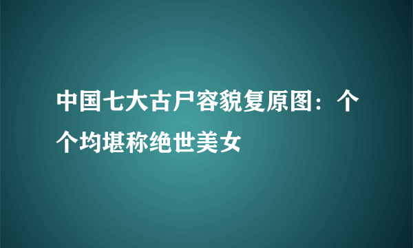 中国七大古尸容貌复原图：个个均堪称绝世美女