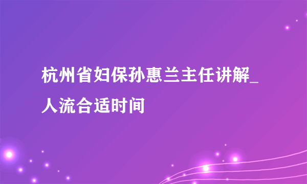 杭州省妇保孙惠兰主任讲解_人流合适时间