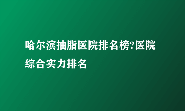 哈尔滨抽脂医院排名榜?医院综合实力排名