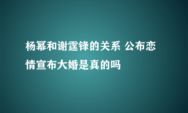 杨幂和谢霆锋的关系 公布恋情宣布大婚是真的吗