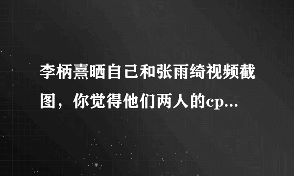 李柄熹晒自己和张雨绮视频截图，你觉得他们两人的cp感如何？