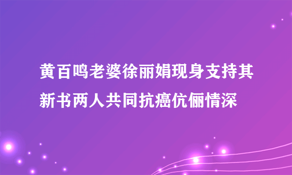 黄百鸣老婆徐丽娟现身支持其新书两人共同抗癌伉俪情深