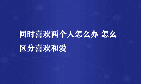 同时喜欢两个人怎么办 怎么区分喜欢和爱