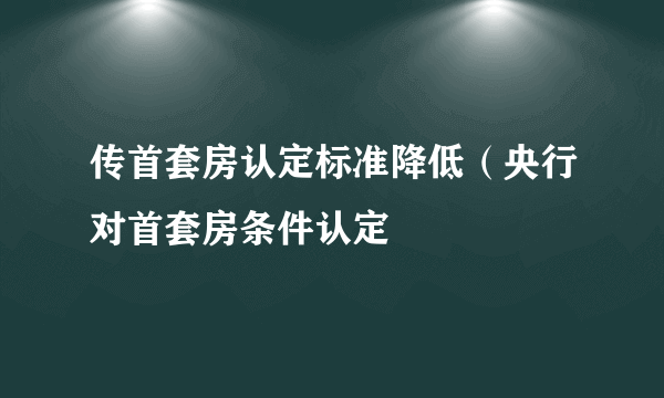 传首套房认定标准降低（央行对首套房条件认定