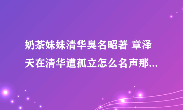 奶茶妹妹清华臭名昭著 章泽天在清华遭孤立怎么名声那么差图片