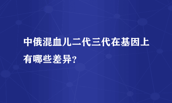 中俄混血儿二代三代在基因上有哪些差异？