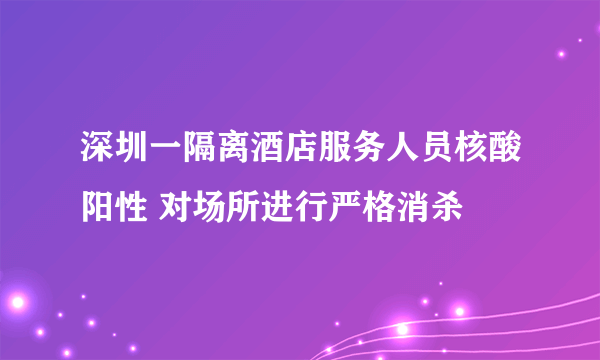 深圳一隔离酒店服务人员核酸阳性 对场所进行严格消杀