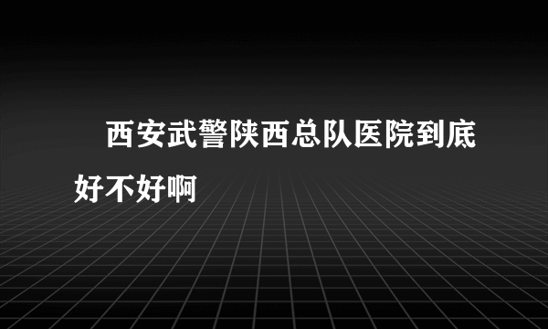 　西安武警陕西总队医院到底好不好啊