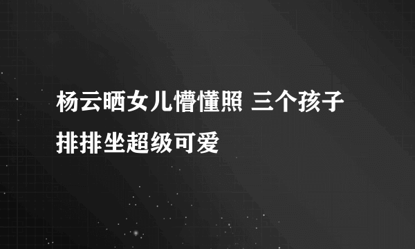 杨云晒女儿懵懂照 三个孩子排排坐超级可爱