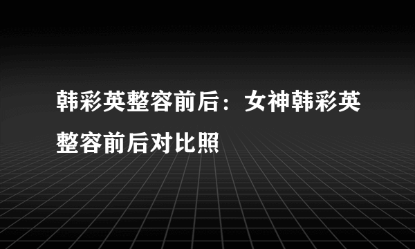 韩彩英整容前后：女神韩彩英整容前后对比照