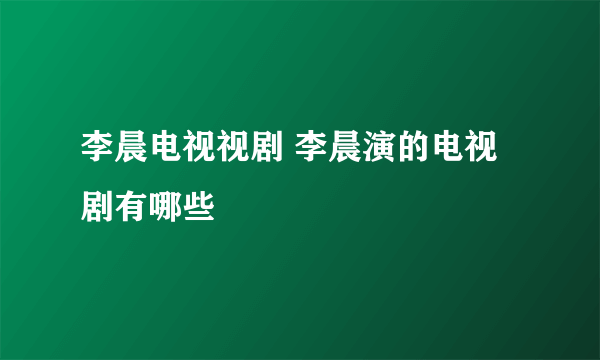 李晨电视视剧 李晨演的电视剧有哪些