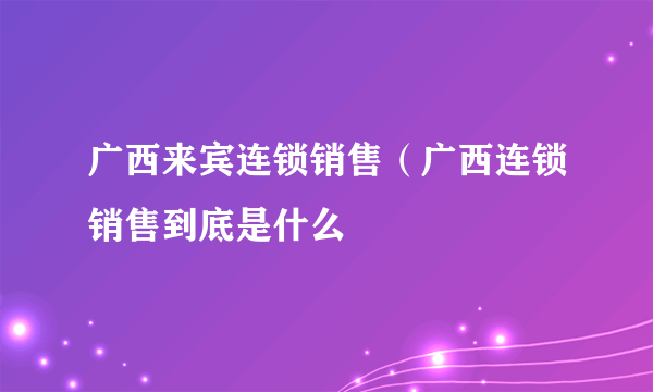 广西来宾连锁销售（广西连锁销售到底是什么