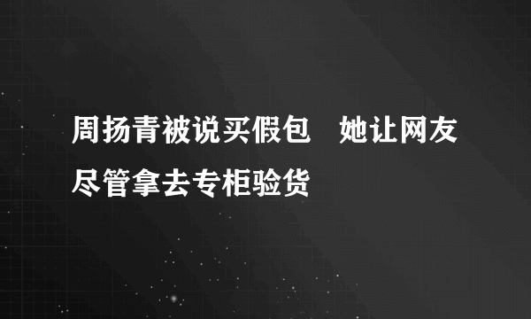 周扬青被说买假包   她让网友尽管拿去专柜验货