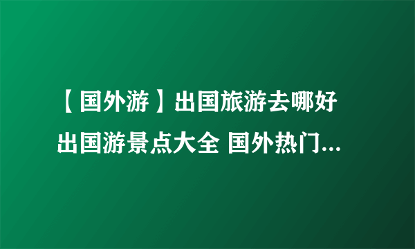 【国外游】出国旅游去哪好 出国游景点大全 国外热门旅游景点推荐