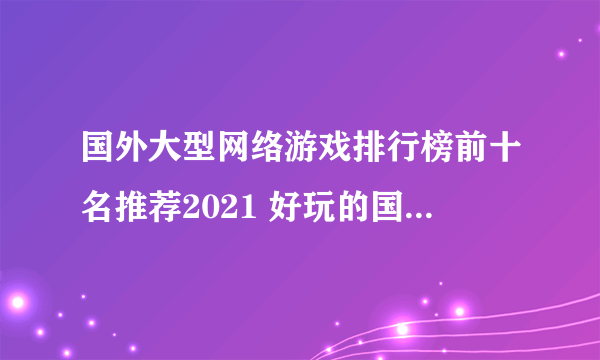 国外大型网络游戏排行榜前十名推荐2021 好玩的国外大型网络游戏有哪些