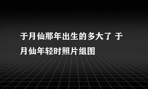 于月仙那年出生的多大了 于月仙年轻时照片组图