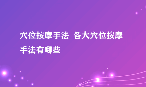 穴位按摩手法_各大穴位按摩手法有哪些