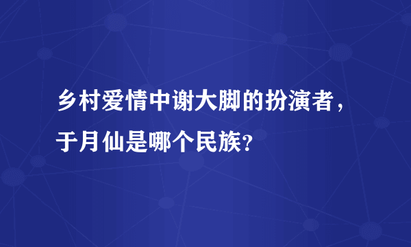 乡村爱情中谢大脚的扮演者，于月仙是哪个民族？