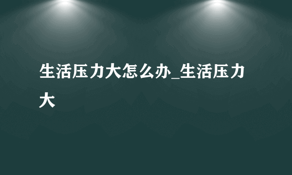 生活压力大怎么办_生活压力大