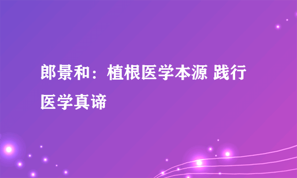 郎景和：植根医学本源 践行医学真谛