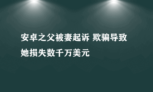 安卓之父被妻起诉 欺骗导致她损失数千万美元