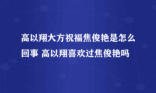 高以翔大方祝福焦俊艳是怎么回事 高以翔喜欢过焦俊艳吗