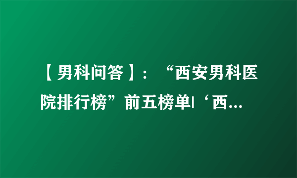 【男科问答】：“西安男科医院排行榜”前五榜单|‘西安男科医院’榜上有名！