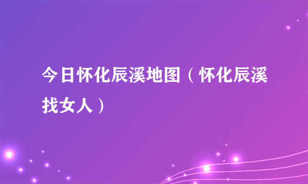 今日怀化辰溪地图（怀化辰溪找女人）