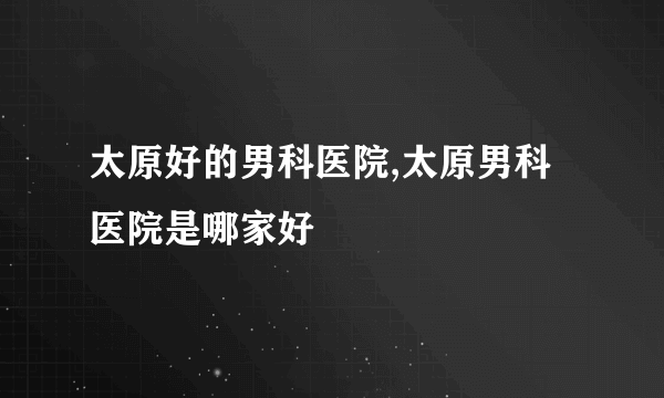 太原好的男科医院,太原男科医院是哪家好