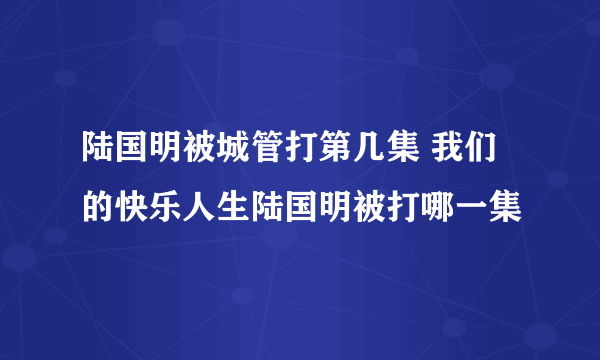 陆国明被城管打第几集 我们的快乐人生陆国明被打哪一集