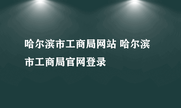 哈尔滨市工商局网站 哈尔滨市工商局官网登录