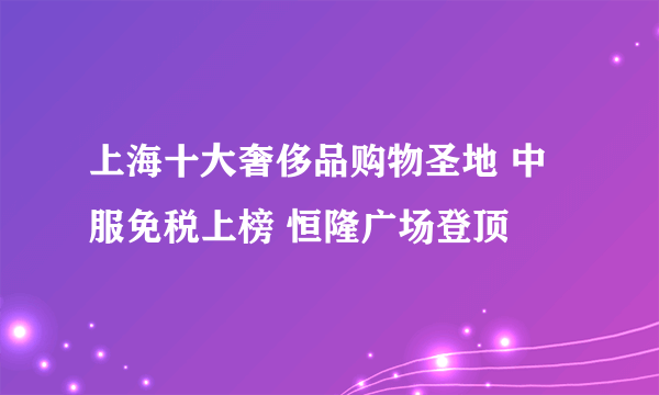 上海十大奢侈品购物圣地 中服免税上榜 恒隆广场登顶