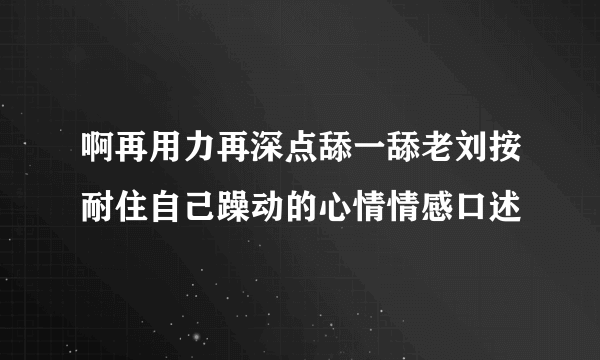 啊再用力再深点舔一舔老刘按耐住自己躁动的心情情感口述