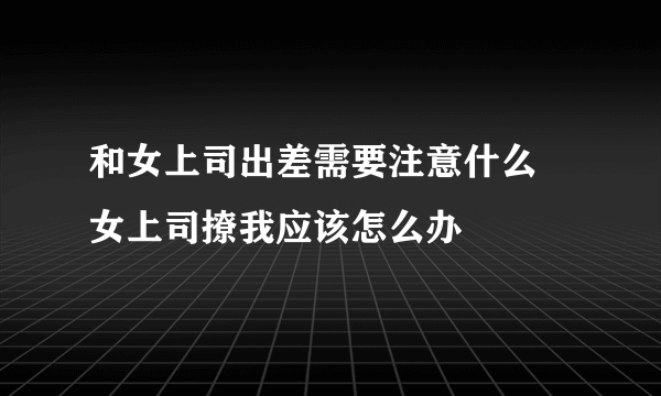 和女上司出差需要注意什么 女上司撩我应该怎么办