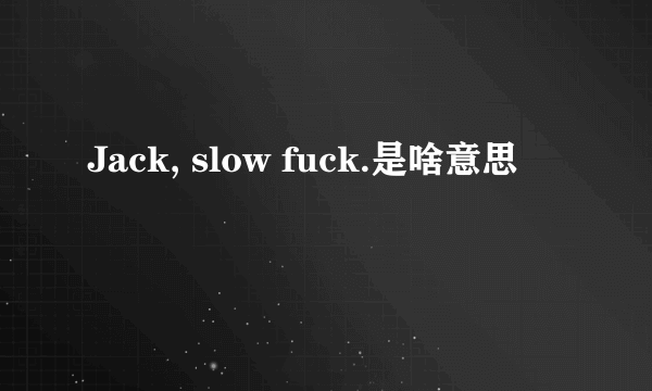 Jack, slow fuck.是啥意思