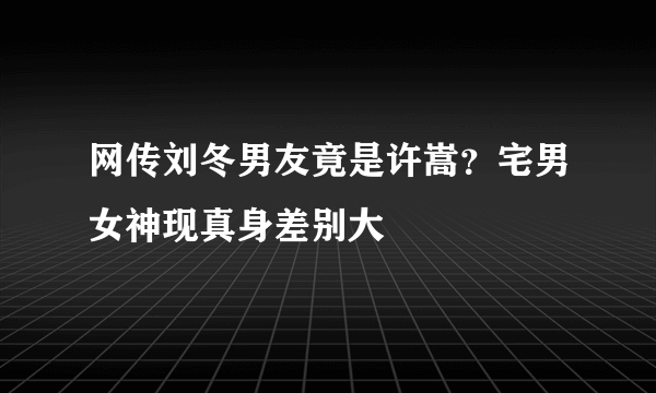 网传刘冬男友竟是许嵩？宅男女神现真身差别大